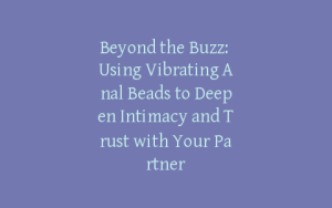 Beyond the Buzz: Using Vibrating Anal Beads to Deepen Intimacy and Trust with Your Partner