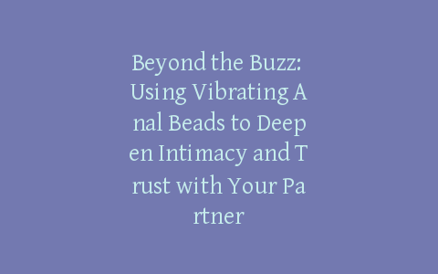 Beyond the Buzz: Using Vibrating Anal Beads to Deepen Intimacy and Trust with Your Partner