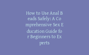 How to Use Anal Beads Safely: A Comprehensive Sex Education Guide for Beginners to Experts