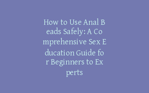 How to Use Anal Beads Safely: A Comprehensive Sex Education Guide for Beginners to Experts