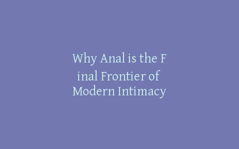 Why Anal is the Final Frontier of Modern Intimacy